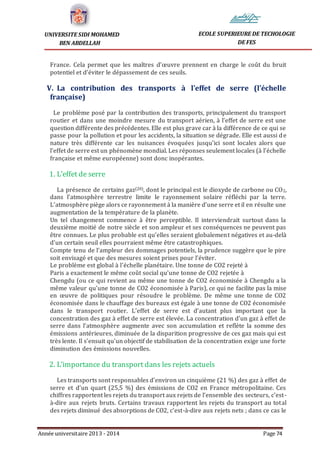 Année universitaire 2013 - 2014 Page 74
UNIVERSITE SIDI MOHAMED
BEN ABDELLAH
ECOLE SUPERIEURE DE TECHOLOGIE
DE FES
France. Cela permet que les maîtres d’œuvre prennent en charge le coût du bruit
potentiel et d’éviter le dépassement de ces seuils.
V. La contribution des transports à l’effet de serre (l’échelle
française)
Le problème posé par la contribution des transports, principalement du transport
routier et dans une moindre mesure du transport aérien, à l’effet de serre est une
question différente des précédentes. Elle est plus grave car à la différence de ce qui se
passe pour la pollution et pour les accidents, la situation se dégrade. Elle est aussi de
nature très différente car les nuisances évoquées jusqu’ici sont locales alors que
l’effet de serre est un phénomène mondial. Les réponses seulement locales (à l’échelle
française et même européenne) sont donc inopérantes.
1. L’effet de serre
La présence de certains gaz(20), dont le principal est le dioxyde de carbone ou CO2,
dans l’atmosphère terrestre limite le rayonnement solaire réfléchi par la terre.
L’atmosphère piège alors ce rayonnement à la manière d’une serre et il en résulte une
augmentation de la température de la planète.
Un tel changement commence à être perceptible. Il interviendrait surtout dans la
deuxième moitié de notre siècle et son ampleur et ses conséquences ne peuvent pas
être connues. Le plus probable est qu’elles seraient globalement négatives et au-delà
d’un certain seuil elles pourraient même être catastrophiques.
Compte tenu de l’ampleur des dommages potentiels, la prudence suggère que le pire
soit envisagé et que des mesures soient prises pour l’éviter.
Le problème est global à l’échelle planétaire. Une tonne de CO2 rejeté à
Paris a exactement le même coût social qu’une tonne de CO2 rejetée à
Chengdu (ou ce qui revient au même une tonne de CO2 économisée à Chengdu a la
même valeur qu’une tonne de CO2 économisée à Paris), ce qui ne facilite pas la mise
en œuvre de politiques pour résoudre le problème. De même une tonne de CO2
économisée dans le chauffage des bureaux est égale à une tonne de CO2 économisée
dans le transport routier. L’effet de serre est d’autant plus important que la
concentration des gaz à effet de serre est élevée. La concentration d’un gaz à effet de
serre dans l’atmosphère augmente avec son accumulation et reflète la somme des
émissions antérieures, diminuée de la disparition progressive de ces gaz mais qui est
très lente. Il s’ensuit qu’un objectif de stabilisation de la concentration exige une forte
diminution des émissions nouvelles.
2. L’importance du transport dans les rejets actuels
Les transports sont responsables d’environ un cinquième (21 %) des gaz à effet de
serre et d’un quart (25,5 %) des émissions de CO2 en France métropolitaine. Ces
chiffres rapportent les rejets du transport aux rejets de l’ensemble des secteurs, c’est-
à-dire aux rejets bruts. Certains travaux rapportent les rejets du transport au total
des rejets diminué des absorptions de CO2, c’est-à-dire aux rejets nets ; dans ce cas le
 