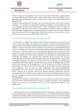 Année universitaire 2013 - 2014 Page 76
UNIVERSITE SIDI MOHAMED
BEN ABDELLAH
ECOLE SUPERIEURE DE TECHOLOGIE
DE FES
routier français), ont augmenté de 40 % sur la période 1990-2004. L’augmentation
des rejets chinois d’un trimestre sur l’autre est du même ordre de grandeur que le
total des rejets du transport routier en France. Avec vingt ans de retard, l’Inde suit le
même chemin.
L’Agence internationale de l’énergie, dans une étude préparée pour le G8 écrit par
exemple : « Si l’avenir est à l’image des tendances actuelles […] les émissions de CO2
et la demande de pétrole continueront de croître rapidement dans les vingt-cinq
prochaines années. Si l’on prolonge ces perspectives au-delà de 2030, ces tendances
préoccupantes semblent devoir s’aggraver. Selon le scénario de référence construit
pour la présente étude, les émissions de CO2 représenteront presque deux fois et
demie leur niveau actuel en 2050 » (AIE, 2006, p. 4).
4. La nécessité de la réduction des rejets de CO2
La nécessité de réduire les rejets de CO2 n’est pas douteuse. La question est de
savoir qui doit les réduire, de combien et comment ? La question du qui déborde le
cadre de cette étude. Notons seulement pour mettre les choses en perspective, que les
chiffres ci-dessus montrent qu’une réduction des rejets qui n’interviendrait qu’en
France, ou même qu’en Europe, n’aurait pas d’effets significatifs et pourrait même
avoir dans certains cas (dans le cas de l’industrie plus que du transport) un effet
négatif. Si en effet des mesures très contraignantes déplaçaient l’activité de certains
secteurs intensifs en CO2 des pays européens vers des pays en développement où
l’efficacité énergétique est souvent bien moindre qu’en Europe, ces mesures
contraignantes auraient pour effet d’augmenter et non de diminuer les rejets de CO2
à l’échelle planétaire. Du point de vue de l’efficacité économique, les diminutions
doivent donc intervenir partout, y compris dans les pays en développement, et même
surtout dans les pays en développement. C’est là en effet que le coût de la réduction
d’une tonne de CO2 est le plus bas. D’un point de vue éthique, ces pays font à juste
titre remarquer que ce sont les pays développés qui sont principalement
responsables du stock de CO2 accumulé, et que ces pays développés ont ainsi une
dette à l’égard de la planète, dette qu’ils doivent honorer maintenant. On peut
réconcilier ces deux points de vue en disant que les pays développés doivent payer
pour la réduction, mais que cette réduction doit surtout avoir lieu dans les pays en
développement.
La question du combien est plus difficile à résoudre. Elle a reçu une réponse partielle
mais provisoire dans les accords de Kyoto. Le rapport de l’AIE, et plus nettement
encore le rapport de Sir Nicholas Stern, fait des propositions chiffrées très
significatives.
5. Les chemins de la réduction des rejets de CO2
Comment parvenir à ces réductions des rejets de CO2, dans le monde, en France et
plus particulièrement, dans les transports en France ? Deux approches sont possibles.
La première consiste à imposer des changements dans la structure et peut-être même
le volume des activités, la seconde à favoriser des changements dans la technologie
 