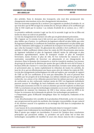 Année universitaire 2013 - 2014 Page 77
UNIVERSITE SIDI MOHAMED
BEN ABDELLAH
ECOLE SUPERIEURE DE TECHOLOGIE
DE FES
des activités. Dans le domaine des transports, cela veut dire promouvoir des
changements intermodaux et/ou des changements intramodaux.
Soit une économie composée de n secteurs (ou segments ou modes) d’activités Ai ; ce
qui veut dire que le PIB est égal à la somme des Ai, Soit par ailleurs ai le coefficient qui
relie le CO2 rejeté par le secteur i au volume d’activité de ce secteur, on a : CO2 =
Σiai*Ai
La première méthode consiste à agir sur les Ai, la seconde à agir sur les ai. Elles ont
toutes les deux un coût et un potentiel.
La voie du changement de structure est celle qui est généralement préconisée.
Elle s’appuie sur le constat, tout à fait correct, que certains coefficients ai sont bien
plus faibles que d’autres. Le coefficient du logement collectif est plus faible que celui
du logement individuel, le coefficient de l’industrie agroalimentaire est plus faible que
celui de l’industrie sidérurgique, le coefficient du transport ferroviaire est plus faible
que celui du transport routier. Un glissement des activités à fort coefficient vers les
activités à faible coefficient réduira donc les rejets de CO2. On préconise ainsi moins
de logement individuel et plus de logement collectif, moins de sidérurgie et plus
d’industrie agroalimentaire, moins de transport routier et plus de transport
ferroviaire, moins d’avion et plus de vélo. Et l’on recherche les mesures et les
contraintes susceptibles de favoriser ces glissements et ces changements de
structure. Dans le domaine des transports ce sont les transferts modaux. Les travaux
du groupe de travail sur la division par quatre des gaz à effet de serre de la France, à
horizon 2050, dit « facteur 4 » vont dans cette direction. Certains vont même plus loin
et préconisent plus ou moins explicitement la réduction de toutes les activités, de
tous les Ai ce qui est effectivement une façon assez sûre de réduire les rejets de CO2.
La voie des changements technologiques est celle qu’explore, par exemple, le rapport
de l’AIE au G8. Les coefficients ai ne sont pas immuables. Ils sont et peuvent être
modifiés par les progrès de la technologie, eux-mêmes stimulés par les progrès de la
recherche. Les avions et les véhicules peuvent faire les mêmes parcours avec moins,
de carburants ou des carburants rejetant moins de CO2. Les logements individuels
peuvent assurer le chauffage de leurs habitants avec moins de calories et avec des
calories plus économes en CO2. Ce sont ces chemins qui ont été explorés en détail par
l’AIE. La conclusion est que les technologies existantes ou en cours de développement
permettent de ramener les émissions de CO2 à leur niveau actuel en 2050 et de
freiner la croissance de la demande de pétrole. Ces technologies permettront :
• d’importants gains d’efficacité énergétique dans les transports, l’industrie et les
bâtiments ;
• une décarbonisation très sensible de la production d’électricité, au fur et à mesure
que progresseront les parts du nucléaire, des énergies renouvelables, du gaz naturel
et du charbon associé à la captation et au stockage du CO2 dans la composition du
parc électrique ;
• une hausse de la consommation de biocarburants dans le transport routier.
Le rapport note évidemment les incertitudes relatives à ce type d’exercice.
Mais il ajoute que malgré ces incertitudes, il ressort de l’analyse deux conclusions
principales qui paraissent solides. La première est qu’il existe bel et bien des
technologies susceptibles de modifier le cours des choses dans les dix à cinquante
 