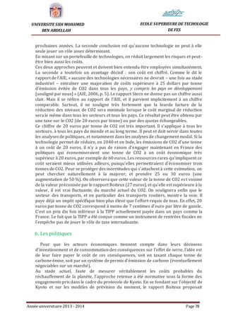 Année universitaire 2013 - 2014 Page 78
UNIVERSITE SIDI MOHAMED
BEN ABDELLAH
ECOLE SUPERIEURE DE TECHOLOGIE
DE FES
prochaines années. La seconde conclusion est qu’aucune technologie ne peut à elle
seule jouer un rôle assez déterminant.
En misant sur un portefeuille de technologies, on réduit largement les risques et peut-
être bien aussi les coûts.
Ces deux approches peuvent et doivent bien entendu être employées simultanément.
La seconde a toutefois un avantage décisif : son coût est chiffré. Comme le dit le
rapport de l’AIE, « aucune des technologies nécessaires ne devrait – une fois au stade
industriel – entraîner une majoration de coûts supérieure à 25 dollars par tonne
d’émission évitée de CO2 dans tous les pays, y compris les pays en développement
[souligné par nous] » (AIE, 2006, p. 5). Le rapport Stern ne donne pas un chiffre aussi
clair. Mais il se réfère au rapport de l’AIE, et il parvient implicitement à un chiffre
comparable. Surtout, il ne souligne très fortement que la lourde facture de la
réduction des niveaux de CO2 sera minimale lorsque le coût marginal de réduction
sera le même dans tous les secteurs et tous les pays. Ce résultat peut être obtenu par
une taxe sur le CO2 (de 20 euros par tonne) ou par des quotas échangeables.
Ce chiffre de 20 euros par tonne de CO2 est très important. Il s’applique à tous les
secteurs, à tous les pays du monde et au long terme. Il peut et doit servir dans toutes
les analyses de politiques, et notamment dans les analyses de changement modal. Si la
technologie permet de réduire, en 2040 et en Inde, les émissions de CO2 d’une tonne
à un coût de 20 euros, il n’y a pas de raison d’engager maintenant en France des
politiques qui économiseraient une tonne de CO2 à un coût économique très
supérieur à 20 euros, par exemple de 60 euros. Les ressources rares qu’impliquent ce
coût seraient mieux utilisées ailleurs, puisqu’elles permettraient d’économiser trois
tonnes de CO2. Pour se protéger des incertitudes qui s’attachent à cette estimation, on
peut chercher naturellement à la majorer, et prendre 25 ou 30 euros (une
augmentation de 50 %). On observera que cette valeur de la tonne de CO2 est voisine
de la valeur préconisée par le rapport Boiteux (27 euros), et qu’elle est supérieure à la
valeur, il est vrai fluctuante, du marché actuel du CO2. On soulignera enfin que le
secteur des transports, et en particulier des transports routiers, montre la voie. Il
paye déjà un impôt spécifique bien plus élevé que l’effort requis de tous. En effet, 20
euros par tonne de CO2 correspond à moins de 7 centimes d’euro par litre de gazole.
C’est un prix dix fois inférieur à la TIPP actuellement payée dans un pays comme la
France. Le fait que la TIPP a été conçue comme un instrument de rentrées fiscales ne
l’empêche pas de jouer le rôle de taxe internalisante.
6. Les politiques
Pour que les acteurs économiques tiennent compte dans leurs décisions
d’investissement et de consommation des conséquences sur l’effet de serre, l’idée est
de leur faire payer le coût de ces conséquences, soit en taxant chaque tonne de
carbone émise, soit par un système de permis d’émission de carbone (éventuellement
négociables sur un marché).
Au stade actuel, faute de mesurer véritablement les coûts probables du
réchauffement de la planète, l’approche retenue a été normative sous la forme des
engagements pris dans le cadre du protocole de Kyoto. En se fondant sur l’objectif de
Kyoto et sur les modèles de prévision du moment, le rapport Boiteux proposait
 