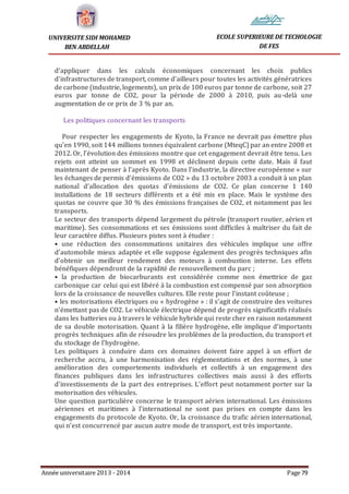 Année universitaire 2013 - 2014 Page 79
UNIVERSITE SIDI MOHAMED
BEN ABDELLAH
ECOLE SUPERIEURE DE TECHOLOGIE
DE FES
d’appliquer dans les calculs économiques concernant les choix publics
d’infrastructures de transport, comme d’ailleurs pour toutes les activités génératrices
de carbone (industrie, logements), un prix de 100 euros par tonne de carbone, soit 27
euros par tonne de CO2, pour la période de 2000 à 2010, puis au-delà une
augmentation de ce prix de 3 % par an.
Les politiques concernant les transports
Pour respecter les engagements de Kyoto, la France ne devrait pas émettre plus
qu’en 1990, soit 144 millions tonnes équivalent carbone (MteqC) par an entre 2008 et
2012. Or, l’évolution des émissions montre que cet engagement devrait être tenu. Les
rejets ont atteint un sommet en 1998 et déclinent depuis cette date. Mais il faut
maintenant de penser à l’après Kyoto. Dans l’industrie, la directive européenne « sur
les échanges de permis d’émissions de CO2 » du 13 octobre 2003 a conduit à un plan
national d’allocation des quotas d’émissions de CO2. Ce plan concerne 1 140
installations de 18 secteurs différents et a été mis en place. Mais le système des
quotas ne couvre que 30 % des émissions françaises de CO2, et notamment pas les
transports.
Le secteur des transports dépend largement du pétrole (transport routier, aérien et
maritime). Ses consommations et ses émissions sont difficiles à maîtriser du fait de
leur caractère diffus. Plusieurs pistes sont à étudier :
• une réduction des consommations unitaires des véhicules implique une offre
d’automobile mieux adaptée et elle suppose également des progrès techniques afin
d’obtenir un meilleur rendement des moteurs à combustion interne. Les effets
bénéfiques dépendront de la rapidité de renouvellement du parc ;
• la production de biocarburants est considérée comme non émettrice de gaz
carbonique car celui qui est libéré à la combustion est compensé par son absorption
lors de la croissance de nouvelles cultures. Elle reste pour l’instant coûteuse ;
• les motorisations électriques ou « hydrogène » : il s’agit de construire des voitures
n’émettant pas de CO2. Le véhicule électrique dépend de progrès significatifs réalisés
dans les batteries ou à travers le véhicule hybride qui reste cher en raison notamment
de sa double motorisation. Quant à la filière hydrogène, elle implique d’importants
progrès techniques afin de résoudre les problèmes de la production, du transport et
du stockage de l’hydrogène.
Les politiques à conduire dans ces domaines doivent faire appel à un effort de
recherche accru, à une harmonisation des réglementations et des normes, à une
amélioration des comportements individuels et collectifs à un engagement des
finances publiques dans les infrastructures collectives mais aussi à des efforts
d’investissements de la part des entreprises. L’effort peut notamment porter sur la
motorisation des véhicules.
Une question particulière concerne le transport aérien international. Les émissions
aériennes et maritimes à l’international ne sont pas prises en compte dans les
engagements du protocole de Kyoto. Or, la croissance du trafic aérien international,
qui n’est concurrencé par aucun autre mode de transport, est très importante.
 