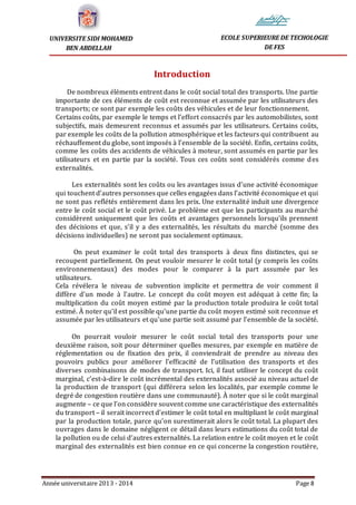 Année universitaire 2013 - 2014 Page 8
UNIVERSITE SIDI MOHAMED
BEN ABDELLAH
ECOLE SUPERIEURE DE TECHOLOGIE
DE FES
Introduction
De nombreux éléments entrent dans le coût social total des transports. Une partie
importante de ces éléments de coût est reconnue et assumée par les utilisateurs des
transports; ce sont par exemple les coûts des véhicules et de leur fonctionnement.
Certains coûts, par exemple le temps et l’effort consacrés par les automobilistes, sont
subjectifs, mais demeurent reconnus et assumés par les utilisateurs. Certains coûts,
par exemple les coûts de la pollution atmosphérique et les facteurs qui contribuent au
réchauffement du globe, sont imposés à l’ensemble de la société. Enfin, certains coûts,
comme les coûts des accidents de véhicules à moteur, sont assumés en partie par les
utilisateurs et en partie par la société. Tous ces coûts sont considérés comme des
externalités.
Les externalités sont les coûts ou les avantages issus d’une activité économique
qui touchent d’autres personnes que celles engagées dans l’activité économique et qui
ne sont pas reflétés entièrement dans les prix. Une externalité induit une divergence
entre le coût social et le coût privé. Le problème est que les participants au marché
considèrent uniquement que les coûts et avantages personnels lorsqu’ils prennent
des décisions et que, s’il y a des externalités, les résultats du marché (somme des
décisions individuelles) ne seront pas socialement optimaux.
On peut examiner le coût total des transports à deux fins distinctes, qui se
recoupent partiellement. On peut vouloir mesurer le coût total (y compris les coûts
environnementaux) des modes pour le comparer à la part assumée par les
utilisateurs.
Cela révélera le niveau de subvention implicite et permettra de voir comment il
diffère d’un mode à l’autre. Le concept du coût moyen est adéquat à cette fin; la
multiplication du coût moyen estimé par la production totale produira le coût total
estimé. À noter qu’il est possible qu’une partie du coût moyen estimé soit reconnue et
assumée par les utilisateurs et qu’une partie soit assumé par l’ensemble de la société.
On pourrait vouloir mesurer le coût social total des transports pour une
deuxième raison, soit pour déterminer quelles mesures, par exemple en matière de
réglementation ou de fixation des prix, il conviendrait de prendre au niveau des
pouvoirs publics pour améliorer l’efficacité de l’utilisation des transports et des
diverses combinaisons de modes de transport. Ici, il faut utiliser le concept du coût
marginal, c’est-à-dire le coût incrémental des externalités associé au niveau actuel de
la production de transport (qui différera selon les localités, par exemple comme le
degré de congestion routière dans une communauté). À noter que si le coût marginal
augmente – ce que l’on considère souvent comme une caractéristique des externalités
du transport – il serait incorrect d’estimer le coût total en multipliant le coût marginal
par la production totale, parce qu’on surestimerait alors le coût total. La plupart des
ouvrages dans le domaine négligent ce détail dans leurs estimations du coût total de
la pollution ou de celui d’autres externalités. La relation entre le coût moyen et le coût
marginal des externalités est bien connue en ce qui concerne la congestion routière,
 