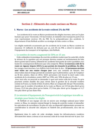 Année universitaire 2013 - 2014 Page 80
UNIVERSITE SIDI MOHAMED
BEN ABDELLAH
ECOLE SUPERIEURE DE TECHOLOGIE
DE FES
Section 2 : Eléments des couts sociaux au Maroc
I. Maroc : Les accidents de la route coûtent 2% du PIB
Les accidents de la route au Maroc produisent des dégâts énormes, tant sur le plan
humain que pour l’économie. S’il faut évaluer, le ministère des transports parle d’un
cout représentant environ 2% du PIB. Vu la prépondérance des accidents, le
département d’Aziz Rebbah accélère sa stratégie de lutte contre ce fléau.
Les dégâts matériels occasionnés par les accidents de la route au Maroc coutent en
moyenne 14 milliards de dirhams par an, soit 2% du PIB, a relevé le ministre de
l’équipement du transport et la logistique, Aziz Rebbah.
1. Le nombre de morts a augmenté de 50% en 15 ans
Cette estimation économique du cout des accidents routiers par les autorités révèle
le sérieux de la question qui est presque devenu comme un enchainement de faits
divers parmi tant d’autres, tellement les accidents font partie de notre quotidien avec
toutes les conséquences fâcheuses que cela comporte. Même Le nouveau code de la
route en vigueur depuis 2010 n’a pas permis de résoudre le problème. En effet,
les ravages sont énormes. Les chiffres font froid dans le dos : 12 personnes environ
sont tuées sur nos routes chaque jour avec une centaine de blessés. Une
observation dans le temps permet de constater que le phénomène a pris de l’ampleur
au fil des années. Ainsi en 2012, 4222 personnes ont trouvé la mort suite à des
accidents de la circulation, contre 2807 en 1996, soit 50% de plus en 15 ans.
Avec tout cela, on pourrait se demander à quoi sert notre code de la route. Il a pris
pourtant comme modèle des pays stricts dans la gestion de la sécurité routière
comme la France, La Suède et bien d’autres. Mais un comparatif, fait par l’Economiste,
montre que le nombre d’accidents de la route au Maroc est 14 fois plus élevé qu’en
France, 23;3 fois plus élevé qu’en Suède, 17,5 fois plus élevé qu’en Espagne et 11,7
fois plus élevé qu’aux Etats-Unis
2.Le ministre d’équipement, du Transportetde la Logistique travaille sa
stratégie pour limiter les dégâts
M. Rebbah et son équipe ont mis en œuvre une stratégie national pour lutter
contre ce fléau. Le ministre entend élargir le champ de contrôle routier et intensifier
les opérations de surveillance. En plus de cela, un dispositif réglementaire prenant en
considération la sécurité des citoyens et l’intérêt des professionnels, sera mis en
place.
Egalement dans le cadre de cette stratégie, toutes les infrastructures routières
devraient être mises a niveau et un nouveau code de la route devrait voir le jour. Car
 