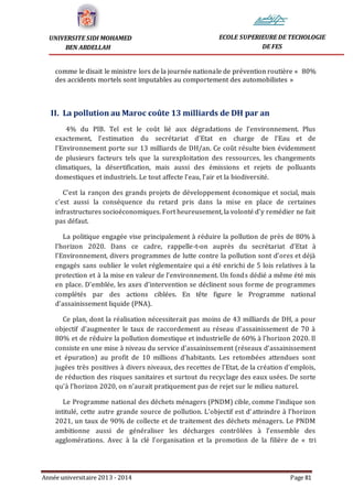 Année universitaire 2013 - 2014 Page 81
UNIVERSITE SIDI MOHAMED
BEN ABDELLAH
ECOLE SUPERIEURE DE TECHOLOGIE
DE FES
comme le disait le ministre lors de la journée nationale de prévention routière « 80%
des accidents mortels sont imputables au comportement des automobilistes »
II. La pollution au Maroc coûte 13 milliards de DH par an
4% du PIB. Tel est le coût lié aux dégradations de l’environnement. Plus
exactement, l’estimation du secrétariat d’Etat en charge de l’Eau et de
l’Environnement porte sur 13 milliards de DH/an. Ce coût résulte bien évidemment
de plusieurs facteurs tels que la surexploitation des ressources, les changements
climatiques, la désertification, mais aussi des émissions et rejets de polluants
domestiques et industriels. Le tout affecte l’eau, l’air et la biodiversité.
C’est la rançon des grands projets de développement économique et social, mais
c’est aussi la conséquence du retard pris dans la mise en place de certaines
infrastructures socioéconomiques. Fort heureusement, la volonté d’y remédier ne fait
pas défaut.
La politique engagée vise principalement à réduire la pollution de près de 80% à
l’horizon 2020. Dans ce cadre, rappelle-t-on auprès du secrétariat d’Etat à
l’Environnement, divers programmes de lutte contre la pollution sont d’ores et déjà
engagés sans oublier le volet réglementaire qui a été enrichi de 5 lois relatives à la
protection et à la mise en valeur de l’environnement. Un fonds dédié a même été mis
en place. D’emblée, les axes d’intervention se déclinent sous forme de programmes
complétés par des actions ciblées. En tête figure le Programme national
d’assainissement liquide (PNA).
Ce plan, dont la réalisation nécessiterait pas moins de 43 milliards de DH, a pour
objectif d’augmenter le taux de raccordement au réseau d’assainissement de 70 à
80% et de réduire la pollution domestique et industrielle de 60% à l’horizon 2020. Il
consiste en une mise à niveau du service d’assainissement (réseaux d’assainissement
et épuration) au profit de 10 millions d’habitants. Les retombées attendues sont
jugées très positives à divers niveaux, des recettes de l’Etat, de la création d’emplois,
de réduction des risques sanitaires et surtout du recyclage des eaux usées. De sorte
qu’à l’horizon 2020, on n’aurait pratiquement pas de rejet sur le milieu naturel.
Le Programme national des déchets ménagers (PNDM) cible, comme l’indique son
intitulé, cette autre grande source de pollution. L’objectif est d’atteindre à l’horizon
2021, un taux de 90% de collecte et de traitement des déchets ménagers. Le PNDM
ambitionne aussi de généraliser les décharges contrôlées à l’ensemble des
agglomérations. Avec à la clé l’organisation et la promotion de la filière de « tri
 