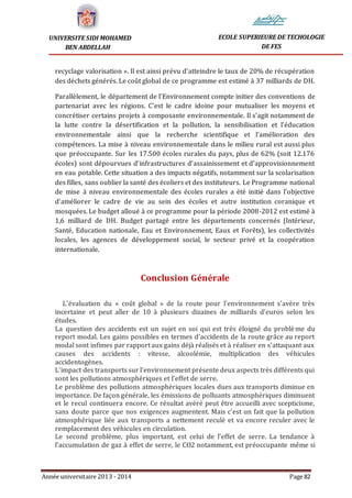 Année universitaire 2013 - 2014 Page 82
UNIVERSITE SIDI MOHAMED
BEN ABDELLAH
ECOLE SUPERIEURE DE TECHOLOGIE
DE FES
recyclage valorisation ». Il est ainsi prévu d’atteindre le taux de 20% de récupération
des déchets générés. Le coût global de ce programme est estimé à 37 milliards de DH.
Parallèlement, le département de l’Environnement compte initier des conventions de
partenariat avec les régions. C’est le cadre idoine pour mutualiser les moyens et
concrétiser certains projets à composante environnementale. Il s’agit notamment de
la lutte contre la désertification et la pollution, la sensibilisation et l’éducation
environnementale ainsi que la recherche scientifique et l’amélioration des
compétences. La mise à niveau environnementale dans le milieu rural est aussi plus
que préoccupante. Sur les 17.500 écoles rurales du pays, plus de 62% (soit 12.176
écoles) sont dépourvues d’infrastructures d’assainissement et d’approvisionnement
en eau potable. Cette situation a des impacts négatifs, notamment sur la scolarisation
des filles, sans oublier la santé des écoliers et des instituteurs. Le Programme national
de mise à niveau environnementale des écoles rurales a été initié dans l’objective
d’améliorer le cadre de vie au sein des écoles et autre institution coranique et
mosquées. Le budget alloué à ce programme pour la période 2008-2012 est estimé à
1,6 milliard de DH. Budget partagé entre les départements concernés (Intérieur,
Santé, Education nationale, Eau et Environnement, Eaux et Forêts), les collectivités
locales, les agences de développement social, le secteur privé et la coopération
internationale.
Conclusion Générale
L’évaluation du « coût global » de la route pour l’environnement s’avère très
incertaine et peut aller de 10 à plusieurs dizaines de milliards d’euros selon les
études.
La question des accidents est un sujet en soi qui est très éloigné du problème du
report modal. Les gains possibles en termes d’accidents de la route grâce au report
modal sont infimes par rapport aux gains déjà réalisés et à réaliser en s’attaquant aux
causes des accidents : vitesse, alcoolémie, multiplication des véhicules
accidentogènes.
L’impact des transports sur l’environnement présente deux aspects très différents qui
sont les pollutions atmosphériques et l’effet de serre.
Le problème des pollutions atmosphériques locales dues aux transports diminue en
importance. De façon générale, les émissions de polluants atmosphériques diminuent
et le recul continuera encore. Ce résultat avéré peut être accueilli avec scepticisme,
sans doute parce que nos exigences augmentent. Mais c’est un fait que la pollution
atmosphérique liée aux transports a nettement reculé et va encore reculer avec le
remplacement des véhicules en circulation.
Le second problème, plus important, est celui de l’effet de serre. La tendance à
l’accumulation de gaz à effet de serre, le CO2 notamment, est préoccupante même si
 