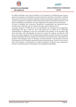 Année universitaire 2013 - 2014 Page 83
UNIVERSITE SIDI MOHAMED
BEN ABDELLAH
ECOLE SUPERIEURE DE TECHOLOGIE
DE FES
les effets probables sont encore lointains. Les transports y contribuent pour un peu
plus d’un cinquième et la limitation de leurs émissions doit être recherchée. L’objectif
étant posé et reconnu, la réponse optimale n’est pas un transfert massif de ressources
vers les transports en commun ou le transport ferroviaire. Ce transfert coûte cher et il
bride la mobilité sans diminuer de façon significative les effets environnementaux.
De plus, il mobilise des ressources financières considérables qui manquent pour
conduire des recherches sur les moyens de lutte contre l’effet de serre.
La bonne réponse à l’effet de serre est de diminuer les émissions et d’augmenter
l’absorption des gaz à effet de serre. Elle passe par un effort de la recherche
fondamentale et appliquée et par des innovations de produits et de procédés. Elle
peut nécessiter une réévaluation du prix de la tonne de carbone au-delà des 100
euros du rapport Boiteux. Des investissements publics excessifs en faveur du report
modal priveraient l’État des marges de manœuvre nécessaires pour encourager les
progrès technologiques dans le domaine environnemental. C’est pourquoi le calcul
économique reste le meilleur garant de bonnes décisions pour l’avenir, sous réserve
bien sûr d’évaluer correctement les valeurs tutélaires. À défaut, nous risquerions
d’avoir et la décroissance économique et le changement climatique.
 
