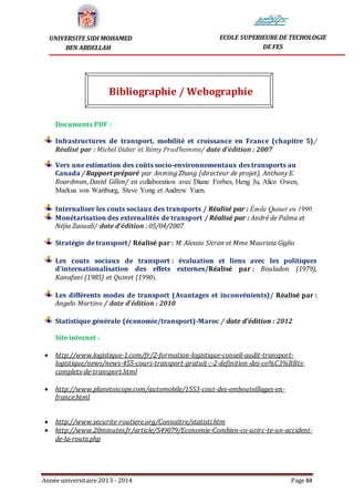 Année universitaire 2013 - 2014 Page 84
UNIVERSITE SIDI MOHAMED
BEN ABDELLAH
ECOLE SUPERIEURE DE TECHOLOGIE
DE FES
Bibliographie / Webographie
Documents PDF :
Infrastructures de transport, mobilité et croissance en France (chapitre 5)/
Réalisé par : Michel Didier et Rémy Prud’homme/ date d'édition : 2007
Vers une estimation des coûts socio-environnementaux des transports au
Canada / Rapport préparé par Anming Zhang (directeur de projet), Anthony E.
Boardman, David Gillen/ en collaboration avec Diane Forbes, Heng Ju, Alice Owen,
Markus von Wartburg, Steve Yong et Andrew Yuen.
Internaliser les couts sociaux des transports / Réalisé par : Émile Quinet en 1990
Monétarisation des externalités de transport / Réalisé par : André de Palma et
Néjia Zaouali/ date d'édition : 05/04/2007
Stratégie de transport/ Réalisé par : M. Alessio Sitran et Mme Maurizia Giglio
Les couts sociaux de transport : évaluation et liens avec les politiques
d’internationalisation des effets externes/Réalisé par : Bouladon (1979),
Kanafani (1985) et Quinet (1990).
Les différents modes de transport (Avantages et inconvénients)/ Réalisé par :
Angelo Martino / date d'édition : 2010
Statistique générale (économie/transport)-Maroc / date d'édition : 2012
Site internet :
 http://www.logistique-1.com/fr/2-formation-logistique-conseil-audit-transport-
logistique/news/news-455-cours-transport-gratuit-:-2-definition-des-co%C3%BBts-
complets-de-transport.html
 http://www.planetoscope.com/automobile/1553-cout-des-embouteillages-en-
france.html
 http://www.securite-routiere.org/Connaitre/statisti.htm
 http://www.20minutes.fr/article/549079/Economie-Combien-co-ucirc-te-un-accident-
de-la-route.php
 