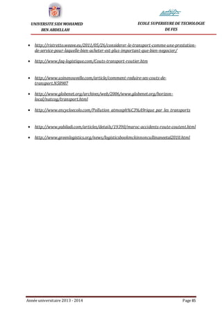 Année universitaire 2013 - 2014 Page 85
UNIVERSITE SIDI MOHAMED
BEN ABDELLAH
ECOLE SUPERIEURE DE TECHOLOGIE
DE FES
 http://ristretto.weave.eu/2011/05/26/considerer-le-transport-comme-une-prestation-
de-service-pour-laquelle-bien-acheter-est-plus-important-que-bien-negocier/
 http://www.faq-logistique.com/Couts-transport-routier.htm
 http://www.usinenouvelle.com/article/comment-reduire-ses-couts-de-
transport.N58987
 http://www.globenet.org/archives/web/2006/www.globenet.org/horizon-
local/natcog/transport.html
 http://www.encycloecolo.com/Pollution_atmosph%C3%A9rique_par_les_transports
 http://www.yabiladi.com/articles/details/19390/maroc-accidents-route-coutent.html
 http://www.greenlogistics.org/news/logisticsbookmckinnoncullinaneetal2010.html
 