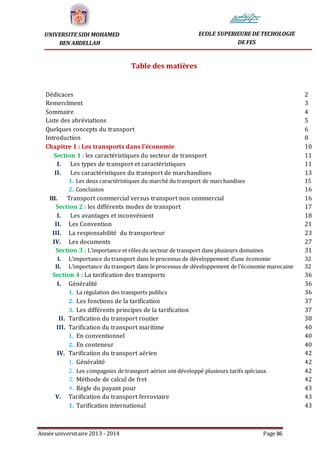 Année universitaire 2013 - 2014 Page 86
UNIVERSITE SIDI MOHAMED
BEN ABDELLAH
ECOLE SUPERIEURE DE TECHOLOGIE
DE FES
Table des matières
Dédicaces 2
Remercîment 3
Sommaire 4
Liste des abréviations 5
Quelques concepts du transport 6
Introduction 8
Chapitre 1 : Les transports dans l’économie 10
Section 1 : les caractéristiques du secteur de transport 11
I. Les types de transport et caractéristiques 11
II. Les caractéristiques du transport de marchandises 13
1. Les deux caractéristiques du marché du transport de marchandises 15
2. Conclusion 16
III. Transport commercial versus transport non commercial 16
Section 2 : les différents modes de transport 17
I. Les avantages et inconvénient 18
II. Les Convention 21
III. La responsabilité du transporteur 23
IV. Les documents 27
Section 3 : L’importance et rôles du secteur de transport dans plusieurs domaines 31
I. L’importance du transport dans le processus de développement d’une économie 32
II. L’importance du transport dans le processus de développement de l’économie marocaine 32
Section 4 : La tarification des transports 36
I. Généralité 36
1. La régulation des transports publics 36
2. Les fonctions de la tarification 37
3. Les différents principes de la tarification 37
II. Tarification du transport routier 38
III. Tarification du transport maritime 40
1. En conventionnel 40
2. En conteneur 40
IV. Tarification du transport aérien 42
1. Généralité 42
2. Les compagnies de transport aérien ont développé plusieurs tarifs spéciaux 42
3. Méthode de calcul de fret 42
4. Règle du payant pour 43
V. Tarification du transport ferroviaire 43
1. Tarification international 43
 