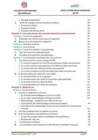 Année universitaire 2013 - 2014 Page 87
UNIVERSITE SIDI MOHAMED
BEN ABDELLAH
ECOLE SUPERIEURE DE TECHOLOGIE
DE FES
2. Exemple d’application 44
I. Tarifs du transport de marchandises au Maroc 44
1. Transport routiers 44
2. Transport aérien 44
3. Transport de chemin de fer 45
Chapitre 2 : Les couts sociaux du transport sécurité et environnement 46
Section 1 : Cout de la congestion 47
I. Estimation des retards causés par la congestion 47
II. Mesure du cout social de la congestion 48
Section 2 : Cout des accidents 49
Section 3 : Cout du bruit 50
Section 4 : Cout de la pollution atmosphérique 53
I. Type des émissions atmosphériques 54
II. Les effets de la pollution atmosphérique 54
Section 5 : La valorisation monétaire des couts externes 55
I. Les Couts externes en pourcentage de PIB 55
1. Le cout de la congestion en % de PIB selon différentes études internationales 55
2. Le cout de la pollution atmosphérique en % PNB selon différentes études 56
3. Le cout de bruit selon différentes études internationales 57
4. Le cout des accidents en % PIB selon différentes études internationales 57
II. La monétarisation des effets des externalités 58
1. La monétarisation de la congestion 58
2. La monétarisation des effets de la pollution atmosphérique 58
3. La monétarisation des effets de bruit 60
4. La monétarisation des effets des accidents 61
Chapitre 3 : Etude de cas 62
Section 1 : Cas de la France 63
I. Cout de la congestion en France 63
1. Le cout des embouteillages en France en 2013 63
2. Le cout des embouteillages en France en 2012 63
3. Embouteillage : le palmarès des villes de France
4. Couts directs des embouteillages (carburant et temps) 64
5. Cout indirect des embouteillages (hausse des prix des biens de consommation
Courante 65
I. Cout des accidents de la circulation en France 66
II. Cout de la pollution atmosphérique en France 68
1. La part du transport dans les pollutions atmosphériques 68
2. Biodiversité, sols, eau 72
I. Cout du bruit en France 73
II. La contribution des transports a l’effet de serre (l’échelle Française) 74
 
