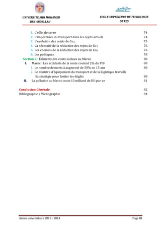 Année universitaire 2013 - 2014 Page 88
UNIVERSITE SIDI MOHAMED
BEN ABDELLAH
ECOLE SUPERIEURE DE TECHOLOGIE
DE FES
1. L’effet de serre 74
2. L’importance du transport dans les rejets actuels 74
3. L’évolution des rejets de Co2 75
4. La nécessité de la réduction des rejets de Co2 76
5. Les chemins de la réduction des rejets de Co2 76
6. Les politiques 78
Section 2 : Eléments des couts sociaux au Maroc 80
I. Maroc : Les accidents de la route coutent 2% du PIB 80
1. Le nombre de morts à augmenté de 50% en 15 ans 80
2. Le ministre d’équipement du transport et de la logistique travaille
Sa stratégie pour limiter les dégâts 80
II. La pollution au Maroc coute 13 milliard de DH par an 81
Conclusion Générale 82
Bibliographie / Webographie 84
 