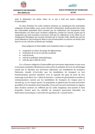 Année universitaire 2013 - 2014 Page 9
UNIVERSITE SIDI MOHAMED
BEN ABDELLAH
ECOLE SUPERIEURE DE TECHOLOGIE
DE FES
mais la distinction est moins claire en ce qui a trait aux autres catégories
d’externalités.
En plus d’estimer les coûts unitaires (moyens ou marginaux) des principales
catégories d’externalités, nous avons cherché à déterminer quelle portion des coûts
des externalités potentiels était assumée par les utilisateurs des transports. Cette
détermination est claire pour certaines catégories, comme les retards causés par la
congestion qui sont assumés à cent pour cent par les utilisateurs et les effets sur le
changement climatique qui seraient assumés par le monde entier plutôt que par les
seuls utilisateurs des transports. Mais ce qui est internalisé ou externe est moins clair
dans le cas du coût des accidents par exemple.
Cinq catégories d’externalités sont examinées dans ce rapport :
 congestion et valeur du temps de déplacement,
 évaluation de la vie et coût des accidents
 coût du bruit,
 coût de la pollution atmosphérique,
 coût des gaz à effet de serre.
Il y a d’autres catégories d’externalités qui sont moins importantes et que nous
n’avons pas examinées. Mentionnons entre autres la pollution de l’eau, les dommages
causés par la vibration aux structures adjacentes aux installations de transport,
l’intrusion visuelle (c’est-à-dire que les installations de transport ou leur
fonctionnement peuvent interférer avec la capacité des gens de jouir de leur
entourage ou du décor, les « effets de barrière », comme les perturbations sociales et
communautaires causées par les installations de transport, les risques pour la
sécurité (p. ex. les risques posés à la population en général par les actes terroristes
possibles) et les situations dans lesquelles, d’une part, les prix marchands en vigueur
dans d’autres secteurs ne reflètent pas les coûts marginaux sous-jacents et dans
lesquelles, d’autre part, les activités de transport pourraient intensifier ces
distorsions économiques, c’est-à-dire les questions de « second choix »
 