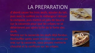 LA PREPARATION
•
d'abord casser les trois œufs, ajouter du lait,
puis avec la cuillère ou le mélangeur rémuer
le composé, puis mettre un peu de beurre
sur la casserole pour que les crêpes ne se
détériorent pas après la fin de la fonte des
œufs.
Mettre sur la casserole les œufs déjà fondus.
Réchauffer après avoir mis tous les raisins en
vrac sur la casserole, vous pouvez mettre le
chocolat et la confiture sur les crêpes.