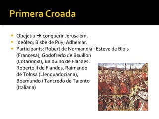 Obejctiu    conquerir Jerusalem. Ideòleg: Bisbe de Puy; Adhemar. Participants: Robert de Normandia i Esteve de Blois (Francesa), Godofredo de Bouillon  (Lotaríngia), Balduino de Flandes i  Roberto II de Flandes, Raimundo  de Tolosa (Llenguadociana),  Boemundo i Tancredo de Tarento  (Italiana) 