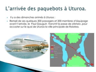    Il y a des dimanches animés à Uturoa :
   Rempli de ses quelques 300 passagers et 200 membres d’équipage
    avant l’arrivée, le Paul Gauguin franchit la passe de ofetaro ,pour
    accoster sur le quai de Uturoa la ville principale de Raiatea.
 