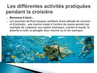    Bienvenue à bord...
   Les touristes du Paul Gauguin profitent d'une pléiade de services
    et d'activités : une marina située à l'arrière du navire permet par
    exemple de s'adonner aux sports nautiques, comme le kayak, la
    planche à voile, la plongée sous-marine ou le ski nautique.

 