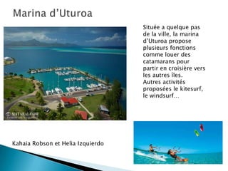 Située a quelque pas
                                   de la ville, la marina
                                   d’Uturoa propose
                                   plusieurs fonctions
                                   comme louer des
                                   catamarans pour
                                   partir en croisière vers
                                   les autres îles.
                                   Autres activités
                                   proposées le kitesurf,
                                   le windsurf…




Kahaia Robson et Helia Izquierdo
 