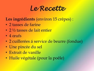 Le RecetteLes ingrédients (environ 15 crêpes) :2 tasses de farine 2 ½ tasses de lait entier 4 œufs2 cuillerées á service de beurre (fondue)Une pincée du sel Extrait de vanille Huile végétale (pour la poêle) 