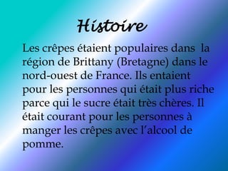 Histoire Les crêpes étaient populaires dans  la région de Brittany (Bretagne) dans le nord-ouest de France. Ils entaient pour les personnes qui était plus riche parce qui le sucre était très chères. Il était courant pour les personnes à manger les crêpes avec l’alcool de pomme. 