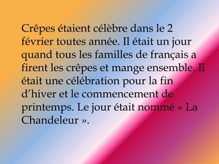 Crêpes étaient célèbre dans le 2 février toutes année. Il était un jour quand tous les familles de français a firent les crêpes et mange ensemble. Il était une célébration pour la fin d’hiver et le commencement de printemps. Le jour était nommé « La Chandeleur ».