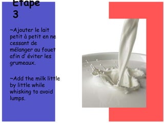 ~Ajouter le lait petit à petit en ne cessant de mélanger au fouetafin d’éviter les grumeaux.~Add the milk little by little while whisking to avoid lumps.Étape 3