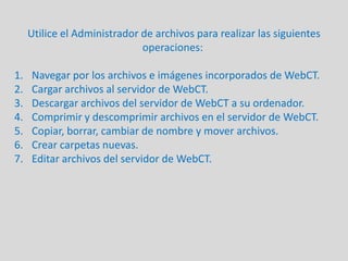 Utilice el Administrador de archivos para realizar las siguientes operaciones:  Navegar por los archivos e imágenes incorporados de WebCT. Cargar archivos al servidor de WebCT. Descargar archivos del servidor de WebCT a su ordenador.Comprimir y descomprimir archivos en el servidor de WebCT.  Copiar, borrar, cambiar de nombre y mover archivos.  Crear carpetas nuevas. Editar archivos del servidor de WebCT.