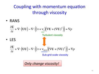 Coupling	
  with	
  momentum	
  equa*on	
  
through	
  viscosity	
•  RANS	
  
	
  
•  LES	
∂U
∂t
+ ∇⋅ UU( )− ∇⋅ ν+ νt( ) ∇U + (∇U)T
( )( )= ∇p
∂U
∂t
+ ∇⋅ UU( )− ∇⋅ ν+ νSGS( ) ∇U + (∇U)T
( )( )= ∇p
Turbulent viscosity	
Sub-grid scale viscosity	
Only	
  change	
  viscosity!	
10	
 