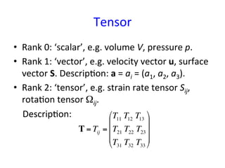 Tensor	
•  Rank	
  0:	
  ‘scalar’,	
  e.g.	
  volume	
  V,	
  pressure	
  p.	
  
•  Rank	
  1:	
  ‘vector’,	
  e.g.	
  velocity	
  vector	
  u,	
  surface	
  
vector	
  S.	
  Descrip*on:	
  a	
  =	
  ai	
  =	
  (a1,	
  a2,	
  a3).	
  
•  Rank	
  2:	
  ‘tensor’,	
  e.g.	
  strain	
  rate	
  tensor	
  Sij,	
  
rota*on	
  tensor	
  Ωij.	
  	
  
	
  	
  	
  	
  Descrip*on:	
  
	
  	
  
	
T = Tij =
T11 T12 T13
T21 T22 T23
T31 T32 T33
!
"
#
#
#
$
%
&
&
&
 