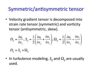 Symmetric/an*symmetric	
  tensor	
  	
•  Velocity	
  gradient	
  tensor	
  is	
  decomposed	
  into	
  
strain	
  rate	
  tensor	
  (symmetric)	
  and	
  vor*city	
  
tensor	
  (an*symmetric,	
  skew).	
  	
  
•  In	
  turbulence	
  modeling,	
  Sij	
  and	
  Ωij	
  are	
  usually	
  
used.	
Dij =
∂ui
∂xj
, Sij =
1
2
∂ui
∂xj
+
∂uj
∂xi
"
#
$$
%
&
'', Ωij =
1
2
∂ui
∂xj
−
∂uj
∂xi
"
#
$$
%
&
''
Dij = Sij +Ωij
 