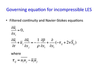 Governing	
  equa*on	
  for	
  incompressible	
  LES	
•  Filtered	
  con*nuity	
  and	
  Navier-­‐Stokes	
  equa*ons	
  
	
  	
  	
  	
  	
  	
  where	
∂ui
∂xi
= 0,
∂ui
∂t
+uj
∂ui
∂xj
= −
1
ρ
∂p
∂xi
+
∂
∂xi
(−τij + 2νSij )
τij = uiuj −uiuj
 