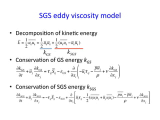 SGS	
  eddy	
  viscosity	
  model	
•  Decomposi*on	
  of	
  kine*c	
  energy	
  	
  
•  Conserva*on	
  of	
  GS	
  energy	
  kGS	
  
•  Conserva*on	
  of	
  SGS	
  energy	
  kSGS	
  
∂kGS
∂t
+uj
∂kGS
∂xj
= τijSij −εGS +
∂
∂xi
−uiτij −
puj
ρ
+ν
∂kGS
∂xj
#
$
%%
&
'
((
k =
1
2
ukuk =
1
2
ukuk +
1
2
(ukuk −ukuk )
kGS
kSGS
∂kSGS
∂t
+uj
∂kSGS
∂xj
= −τijSij −εSGS +
∂
∂xi
uiτij −
1
2
(uiuiuj +uj uiui )−
puj − puj
ρ
+ν
∂kSGS
∂xj
#
$
%
%
&
'
(
(
 