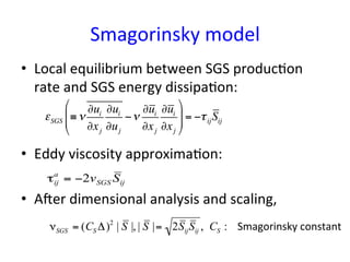 Smagorinsky	
  model	
•  Local	
  equilibrium	
  between	
  SGS	
  produc*on	
  
rate	
  and	
  SGS	
  energy	
  dissipa*on:	
  
•  Eddy	
  viscosity	
  approxima*on:	
  
•  Aper	
  dimensional	
  analysis	
  and	
  scaling,	
  
εSGS ≡ν
∂ui
∂xj
∂ui
∂uj
−ν
∂ui
∂xj
∂ui
∂xj
$
%
&&
'
(
)) = −τijSij
τij
a
= −2vSGS Sij
νSGS = (CS Δ)2
| S |, | S |= 2SijSij , CS : Smagorinsky	
  constant	
 
