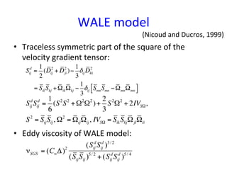 WALE	
  model	
•  Traceless	
  symmetric	
  part	
  of	
  the	
  square	
  of	
  the	
  
velocity	
  gradient	
  tensor:	
  
•  Eddy	
  viscosity	
  of	
  WALE	
  model:	
  
Sij
d
=
1
2
(Dij
2
+ Dji
2
)−
1
3
δijDkk
2
= SikSkj +ΩikΩkj −
1
3
δij SmnSmn −ΩmnΩmn
#$ %&
Sij
d
Sij
d
=
1
6
(S2
S2
+Ω2
Ω2
)+
2
3
S2
Ω2
+ 2IVSΩ,
S2
= SijSij, Ω2
= ΩijΩij, IVSΩ = SikSkjΩjlΩli
νSGS = (CwΔ)2
(Sij
d
Sij
d
)3/ 2
(SijSij )5/ 2
+ (Sij
d
Sij
d
)5/ 4
(Nicoud	
  and	
  Ducros,	
  1999)	
 