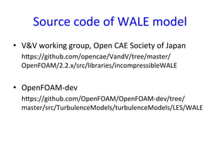 Source	
  code	
  of	
  WALE	
  model	
•  V&V	
  working	
  group,	
  Open	
  CAE	
  Society	
  of	
  Japan	
  
	
  	
  	
  	
  	
  hsps://github.com/opencae/VandV/tree/master/
OpenFOAM/2.2.x/src/libraries/incompressibleWALE	
  
	
  
•  OpenFOAM-­‐dev	
  
	
  	
  	
  	
  	
  hsps://github.com/OpenFOAM/OpenFOAM-­‐dev/tree/
master/src/TurbulenceModels/turbulenceModels/LES/WALE	
  
	
  
	
 