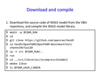 Download	
  and	
  compile	
$  mkdir	
  –p	
  $FOAM_RUN	
  
$  cd	
  
$  git	
  clone	
  https://github.com/opencae/VandV	
  
$  cd	
  VandV/OpenFOAM/OpenFOAM-­‐BenchmarkTest/
channelReTau110	
  
$  cp	
  –r	
  src	
  $FOAM_RUN/..	
  
$  run	
  
$  cd	
  ../src/libraries/incompressibleWALE	
  
$  wmake	
  libso	
  
$  ls	
  $FOAM_USER_LIBBIN	
  
1.  Download	
  the	
  source	
  code	
  of	
  WALE	
  model	
  from	
  the	
  V&V	
  
repository,	
  and	
  compile	
  the	
  WALE	
  model	
  library.	
 