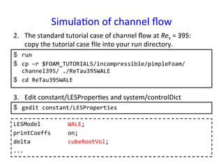 Simula*on	
  of	
  channel	
  ﬂow	
  	
$  run	
  
$  cp	
  –r	
  $FOAM_TUTORIALS/incompressible/pimpleFoam/
channel395/	
  ./ReTau395WALE	
  
$  cd	
  ReTau395WALE	
  
2.  The	
  standard	
  tutorial	
  case	
  of	
  channel	
  ﬂow	
  at	
  Reτ	
  =	
  395:	
  	
  	
  
copy	
  the	
  tutorial	
  case	
  ﬁle	
  into	
  your	
  run	
  directory.	
3.  Edit	
  constant/LESProper*es	
  and	
  system/controlDict	
$  gedit	
  constant/LESProperties	
  
LESModel	
  	
  	
  	
  	
  	
  	
  	
  WALE;	
  
printCoeffs	
  	
  	
  	
  	
  on;	
  
delta	
  	
  	
  	
  	
  	
  	
  	
  	
  	
  	
  cubeRootVol;	
  
...	
 