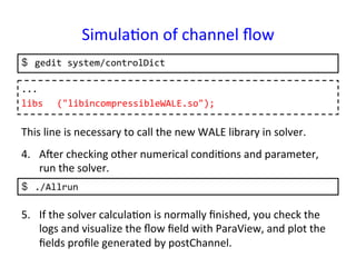 Simula*on	
  of	
  channel	
  ﬂow	
  	
$  gedit	
  system/controlDict	
...	
  
libs 	
  ("libincompressibleWALE.so");	
  	
This	
  line	
  is	
  necessary	
  to	
  call	
  the	
  new	
  WALE	
  library	
  in	
  solver.	
$  ./Allrun	
  
4.  Aper	
  checking	
  other	
  numerical	
  condi*ons	
  and	
  parameter,	
  
run	
  the	
  solver.	
5.  If	
  the	
  solver	
  calcula*on	
  is	
  normally	
  ﬁnished,	
  you	
  check	
  the	
  
logs	
  and	
  visualize	
  the	
  ﬂow	
  ﬁeld	
  with	
  ParaView,	
  and	
  plot	
  the	
  
ﬁelds	
  proﬁle	
  generated	
  by	
  postChannel.	
 