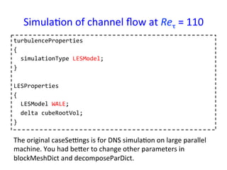 Simula*on	
  of	
  channel	
  ﬂow	
  at	
  Reτ	
  =	
  110	
turbulenceProperties	
  
{	
  
	
  	
  simulationType	
  LESModel;	
  
}	
  
	
  
LESProperties	
  
{	
  
	
  	
  LESModel	
  WALE;	
  
	
  	
  delta	
  cubeRootVol;	
  
}	
  
The	
  original	
  caseSeungs	
  is	
  for	
  DNS	
  simula*on	
  on	
  large	
  parallel	
  
machine.	
  You	
  had	
  beser	
  to	
  change	
  other	
  parameters	
  in	
  
blockMeshDict	
  and	
  decomposeParDict.	
 