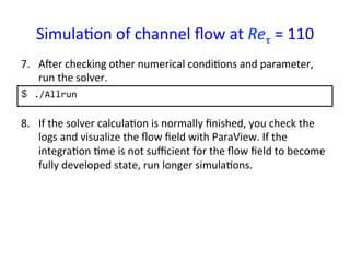 Simula*on	
  of	
  channel	
  ﬂow	
  at	
  Reτ	
  =	
  110	
  	
$  ./Allrun	
  
7.  Aper	
  checking	
  other	
  numerical	
  condi*ons	
  and	
  parameter,	
  
run	
  the	
  solver.	
8.  If	
  the	
  solver	
  calcula*on	
  is	
  normally	
  ﬁnished,	
  you	
  check	
  the	
  
logs	
  and	
  visualize	
  the	
  ﬂow	
  ﬁeld	
  with	
  ParaView.	
  If	
  the	
  
integra*on	
  *me	
  is	
  not	
  suﬃcient	
  for	
  the	
  ﬂow	
  ﬁeld	
  to	
  become	
  
fully	
  developed	
  state,	
  run	
  longer	
  simula*ons.	
 