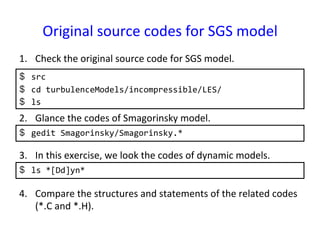 Original	
  source	
  codes	
  for	
  SGS	
  model	
$  src	
  
$  cd	
  turbulenceModels/incompressible/LES/	
  
$  ls	
  
1.  Check	
  the	
  original	
  source	
  code	
  for	
  SGS	
  model.	
2.  Glance	
  the	
  codes	
  of	
  Smagorinsky	
  model.	
  
$  gedit	
  Smagorinsky/Smagorinsky.*	
  
3.  In	
  this	
  exercise,	
  we	
  look	
  the	
  codes	
  of	
  dynamic	
  models.	
  
$  ls	
  *[Dd]yn*	
  
4.  Compare	
  the	
  structures	
  and	
  statements	
  of	
  the	
  related	
  codes	
  
(*.C	
  and	
  *.H).	
  
 