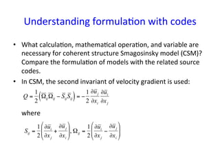 Understanding	
  formula*on	
  with	
  codes	
•  What	
  calcula*on,	
  mathema*cal	
  opera*on,	
  and	
  variable	
  are	
  
necessary	
  for	
  coherent	
  structure	
  Smagosinsky	
  model	
  (CSM)?	
  
Compare	
  the	
  formula*on	
  of	
  models	
  with	
  the	
  related	
  source	
  
codes.	
  
•  In	
  CSM,	
  the	
  second	
  invariant	
  of	
  velocity	
  gradient	
  is	
  used:	
  
	
  	
  	
  	
  	
  where	
  
€
Q =
1
2
ΩijΩij − SijSij( )= −
1
2
∂uj
∂xi
∂ui
∂xj
Sij =
1
2
∂ui
∂xj
+
∂uj
∂xi
#
$
%%
&
'
((, Ωij =
1
2
∂ui
∂xj
−
∂uj
∂xi
#
$
%%
&
'
((
 