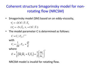 Coherent	
  structure	
  Smagorinsky	
  model	
  for	
  non-­‐
rota*ng	
  ﬂow	
  (NRCSM)	
•  Smagorinsky	
  model	
  (SM)	
  based	
  on	
  an	
  eddy-­‐viscosity,	
  
•  The	
  model	
  parameter	
  C	
  is	
  determined	
  as	
  follows:	
  
	
  with	
  
	
  where	
  
	
  
	
  
	
  	
  	
  	
  	
  NRCSM	
  model	
  is	
  invalid	
  for	
  rota*ng	
  ﬂow.	
  
	
  
€
C = C1 | FCS |3/ 2
€
C1 =
1
20
, FCS =
Q
E
€
τij
a
= −2CΔ2
| S | Sij
(τij
a
= −2νt Sij, νt = CΔ2
| S |)
E =
1
2
ΩijΩij + SijSij( )=
1
2
∂ui
∂xj
$
%
&&
'
(
))
2
 