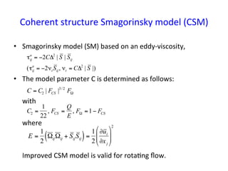 Coherent	
  structure	
  Smagorinsky	
  model	
  (CSM)	
•  Smagorinsky	
  model	
  (SM)	
  based	
  on	
  an	
  eddy-­‐viscosity,	
  
•  The	
  model	
  parameter	
  C	
  is	
  determined	
  as	
  follows:	
  
	
  with	
  
	
  where	
  
	
  
	
  
	
  Improved	
  CSM	
  model	
  is	
  valid	
  for	
  rota*ng	
  ﬂow.	
  
	
  
€
C = C2 | FCS |3/ 2
FΩ
€
C2 =
1
22
, FCS =
Q
E
, FΩ =1− FCS
€
τij
a
= −2CΔ2
| S | Sij
(τij
a
= −2νt Sij, νt = CΔ2
| S |)
E =
1
2
ΩijΩij + SijSij( )=
1
2
∂ui
∂xj
$
%
&&
'
(
))
2
 