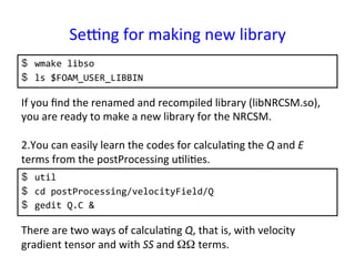 Seung	
  for	
  making	
  new	
  library	
$  wmake	
  libso	
  
$  ls	
  $FOAM_USER_LIBBIN	
  
If	
  you	
  ﬁnd	
  the	
  renamed	
  and	
  recompiled	
  library	
  (libNRCSM.so),	
  
you	
  are	
  ready	
  to	
  make	
  a	
  new	
  library	
  for	
  the	
  NRCSM.	
  
	
  
2. You	
  can	
  easily	
  learn	
  the	
  codes	
  for	
  calcula*ng	
  the	
  Q	
  and	
  E	
  
terms	
  from	
  the	
  postProcessing	
  u*li*es.	
  
	
  
	
  
	
  
	
  
There	
  are	
  two	
  ways	
  of	
  calcula*ng	
  Q,	
  that	
  is,	
  with	
  velocity	
  
gradient	
  tensor	
  and	
  with	
  SS	
  and	
  ΩΩ terms.	
$  util	
  
$  cd	
  postProcessing/velocityField/Q	
  
$  gedit	
  Q.C	
  &	
  
 