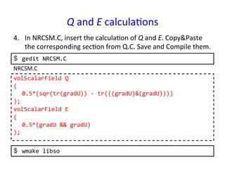 Q	
  and	
  E	
  calcula*ons	
4.  In	
  NRCSM.C,	
  insert	
  the	
  calcula*on	
  of	
  Q	
  and	
  E.	
  Copy&Paste	
  
the	
  corresponding	
  sec*on	
  from	
  Q.C.	
  Save	
  and	
  Compile	
  them.	
  
volScalarField	
  Q	
  
(	
  
	
  0.5*(sqr(tr(gradU))	
  -­‐	
  tr(((gradU)&(gradU))))	
  
);	
  
volScalarField	
  E	
  
(	
  
	
  0.5*(gradU	
  &&	
  gradU)	
  
);	
  
NRCSM.C	
  
$  gedit	
  NRCSM.C	
  
$  wmake	
  libso	
  
 