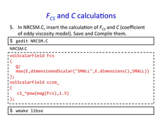 FCS	
  and	
  C	
  calcula*ons	
5.  In	
  NRCSM.C,	
  insert	
  the	
  calcula*on	
  of	
  FCS	
  and	
  C	
  (coeﬃcient	
  
of	
  eddy	
  viscosity	
  model).	
  Save	
  and	
  Compile	
  them.	
  
volScalarField	
  Fcs	
  
(	
  
	
  Q/
max(E,dimensionedScalar("SMALL",E.dimensions(),SMALL))	
  
);	
  
volScalarField	
  ccsm_	
  
(	
  
	
  	
  	
  c1_*pow(mag(Fcs),1.5)	
  
);	
  
NRCSM.C	
  
$  gedit	
  NRCSM.C	
  
$  wmake	
  libso	
  
 