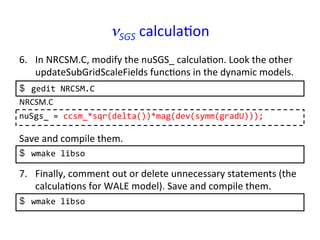 νSGS	
  calcula*on	
6.  In	
  NRCSM.C,	
  modify	
  the	
  nuSGS_	
  calcula*on.	
  Look	
  the	
  other	
  
updateSubGridScaleFields	
  func*ons	
  in	
  the	
  dynamic	
  models.	
  
nuSgs_	
  =	
  ccsm_*sqr(delta())*mag(dev(symm(gradU)));	
  
NRCSM.C	
  
Save	
  and	
  compile	
  them.	
  
$  wmake	
  libso	
  
7.  Finally,	
  comment	
  out	
  or	
  delete	
  unnecessary	
  statements	
  (the	
  
calcula*ons	
  for	
  WALE	
  model).	
  Save	
  and	
  compile	
  them.	
  
$  wmake	
  libso	
  
$  gedit	
  NRCSM.C	
  
 