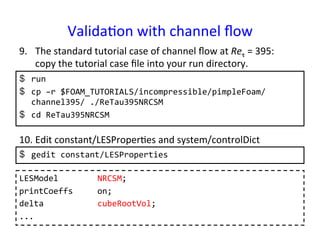 Valida*on	
  with	
  channel	
  ﬂow	
$  run	
  
$  cp	
  –r	
  $FOAM_TUTORIALS/incompressible/pimpleFoam/
channel395/	
  ./ReTau395NRCSM	
  
$  cd	
  ReTau395NRCSM	
  
9.  The	
  standard	
  tutorial	
  case	
  of	
  channel	
  ﬂow	
  at	
  Reτ	
  =	
  395:	
  	
  	
  
copy	
  the	
  tutorial	
  case	
  ﬁle	
  into	
  your	
  run	
  directory.	
10. Edit	
  constant/LESProper*es	
  and	
  system/controlDict	
$  gedit	
  constant/LESProperties	
  
LESModel	
  	
  	
  	
  	
  	
  	
  	
  NRCSM;	
  
printCoeffs	
  	
  	
  	
  	
  on;	
  
delta	
  	
  	
  	
  	
  	
  	
  	
  	
  	
  	
  cubeRootVol;	
  
...	
 