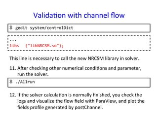 Valida*on	
  with	
  channel	
  ﬂow	
$  gedit	
  system/controlDict	
...	
  
libs 	
  ("libNRCSM.so");	
  	
This	
  line	
  is	
  necessary	
  to	
  call	
  the	
  new	
  NRCSM	
  library	
  in	
  solver.	
$  ./Allrun	
  
11. Aper	
  checking	
  other	
  numerical	
  condi*ons	
  and	
  parameter,	
  
run	
  the	
  solver.	
12. If	
  the	
  solver	
  calcula*on	
  is	
  normally	
  ﬁnished,	
  you	
  check	
  the	
  
logs	
  and	
  visualize	
  the	
  ﬂow	
  ﬁeld	
  with	
  ParaView,	
  and	
  plot	
  the	
  
ﬁelds	
  proﬁle	
  generated	
  by	
  postChannel.	
 