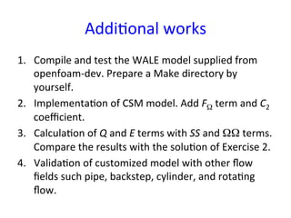 Addi*onal	
  works	
1.  Compile	
  and	
  test	
  the	
  WALE	
  model	
  supplied	
  from	
  
openfoam-­‐dev.	
  Prepare	
  a	
  Make	
  directory	
  by	
  
yourself.	
  
2.  Implementa*on	
  of	
  CSM	
  model.	
  Add	
  FΩ	
  term	
  and	
  C2	
  
coeﬃcient.	
  
3.  Calcula*on	
  of	
  Q	
  and	
  E	
  terms	
  with	
  SS	
  and	
  ΩΩ	
  terms.	
  
Compare	
  the	
  results	
  with	
  the	
  solu*on	
  of	
  Exercise	
  2.	
  
4.  Valida*on	
  of	
  customized	
  model	
  with	
  other	
  ﬂow	
  
ﬁelds	
  such	
  pipe,	
  backstep,	
  cylinder,	
  and	
  rota*ng	
  
ﬂow.	
  
 